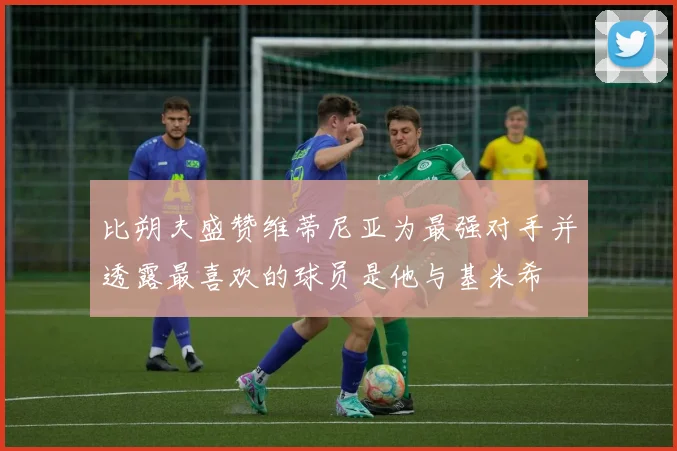 比朔夫盛赞维蒂尼亚为最强对手并透露最喜欢的球员是他与基米希