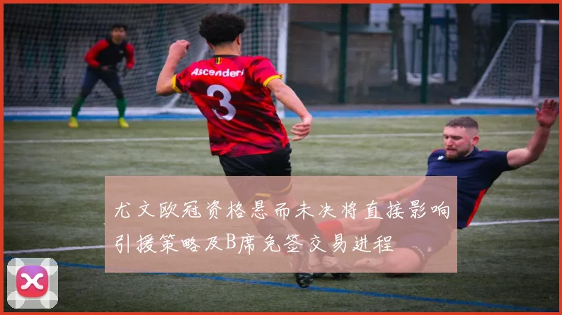 尤文欧冠资格悬而未决将直接影响引援策略及B席免签交易进程