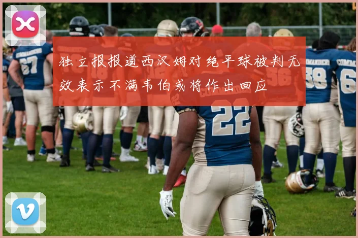 独立报报道西汉姆对绝平球被判无效表示不满韦伯或将作出回应