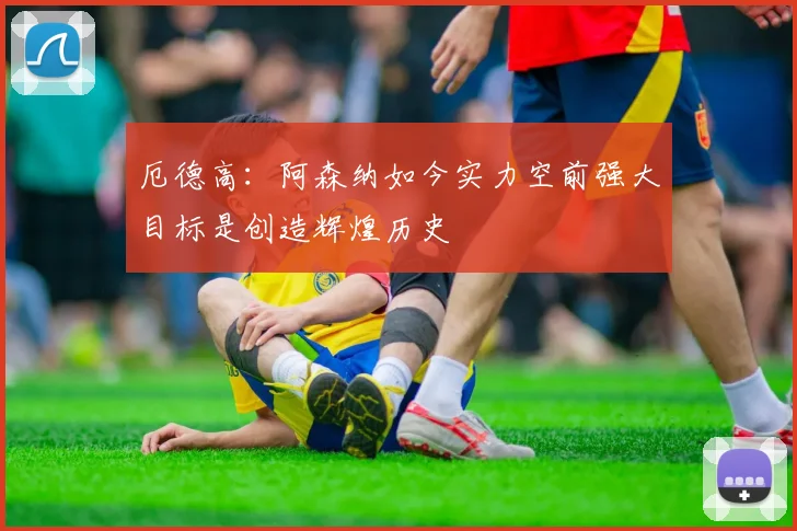 厄德高：阿森纳如今实力空前强大目标是创造辉煌历史