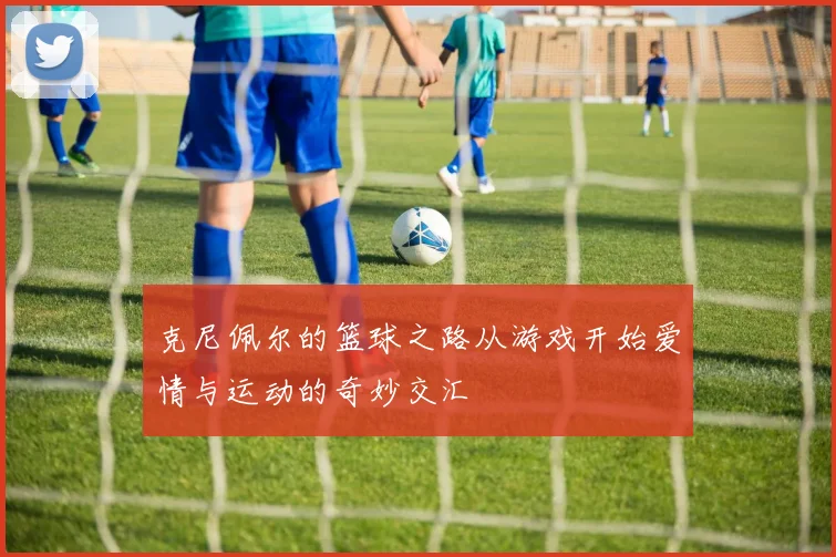 克尼佩尔的篮球之路从游戏开始爱情与运动的奇妙交汇