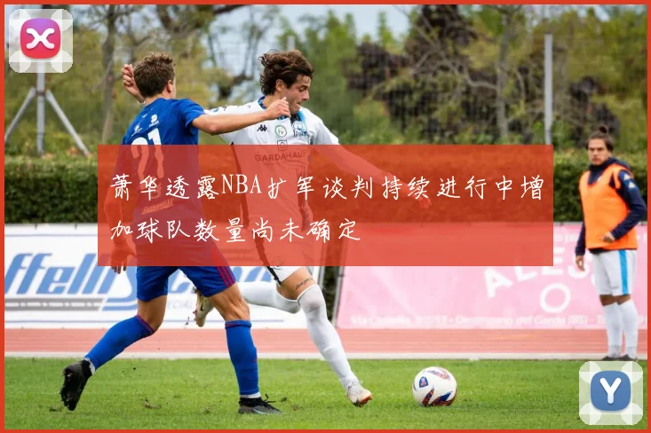 萧华透露NBA扩军谈判持续进行中增加球队数量尚未确定