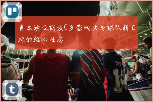 鲁本迪亚斯谈C罗影响力与球队新目标的雄心壮志