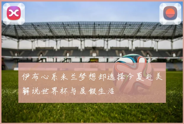 伊布心系米兰梦想却选择今夏赴美解说世界杯与度假生活