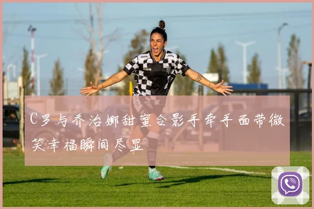 C罗与乔治娜甜蜜合影手牵手面带微笑幸福瞬间尽显