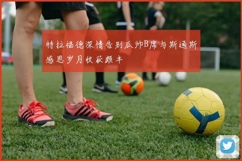 特拉福德深情告别瓜帅B席与斯通斯感恩岁月收获颇丰