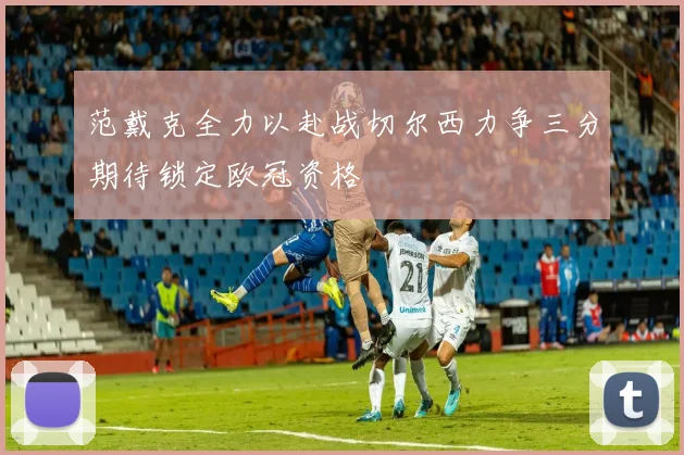 范戴克全力以赴战切尔西力争三分期待锁定欧冠资格